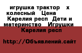 игрушка трактор 4 х колесный › Цена ­ 500 - Карелия респ. Дети и материнство » Игрушки   . Карелия респ.